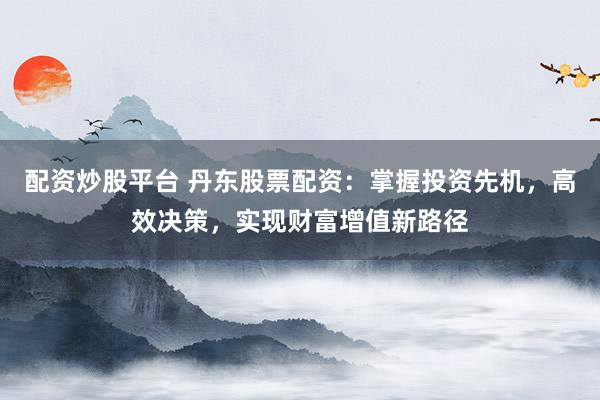 配资炒股平台 丹东股票配资：掌握投资先机，高效决策，实现财富增值新路径