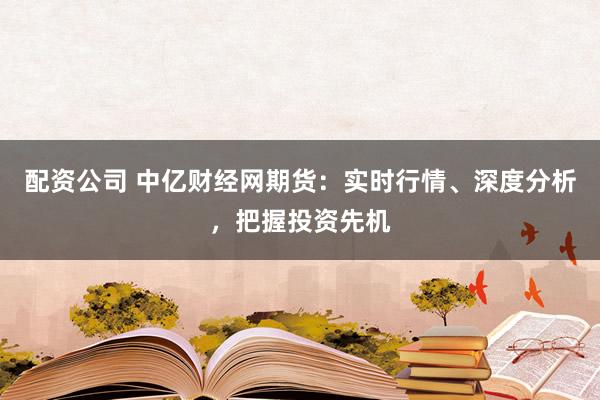 配资公司 中亿财经网期货：实时行情、深度分析，把握投资先机
