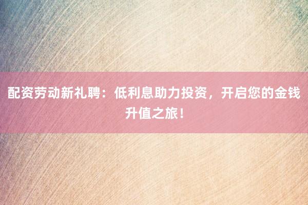 配资劳动新礼聘：低利息助力投资，开启您的金钱升值之旅！