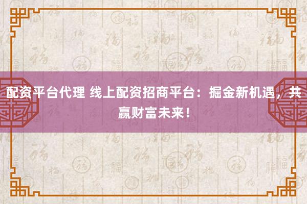 配资平台代理 线上配资招商平台：掘金新机遇，共赢财富未来！