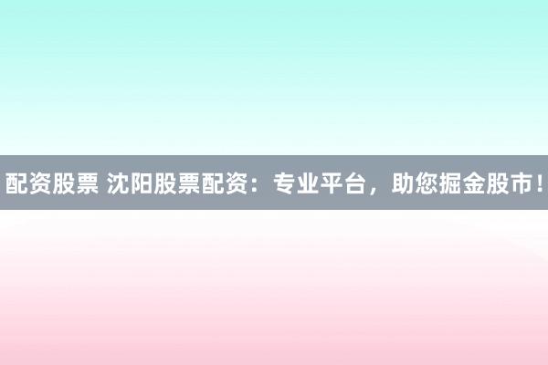 配资股票 沈阳股票配资：专业平台，助您掘金股市！