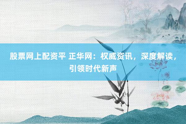 股票网上配资平 正华网：权威资讯，深度解读，引领时代新声