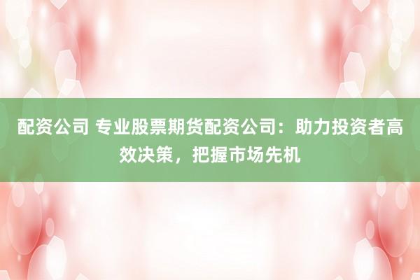 配资公司 专业股票期货配资公司：助力投资者高效决策，把握市场先机