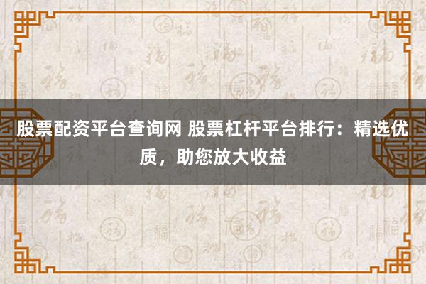 股票配资平台查询网 股票杠杆平台排行：精选优质，助您放大收益
