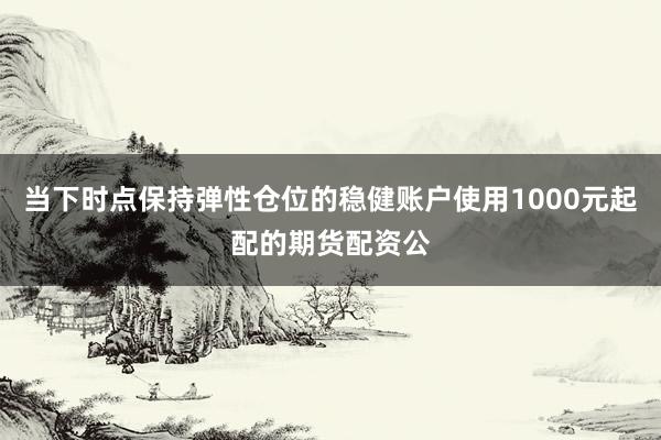 当下时点保持弹性仓位的稳健账户使用1000元起配的期货配资公