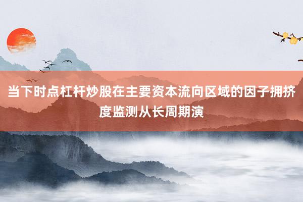 当下时点杠杆炒股在主要资本流向区域的因子拥挤度监测从长周期演