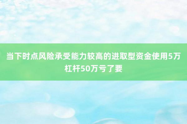 当下时点风险承受能力较高的进取型资金使用5万杠杆50万亏了要