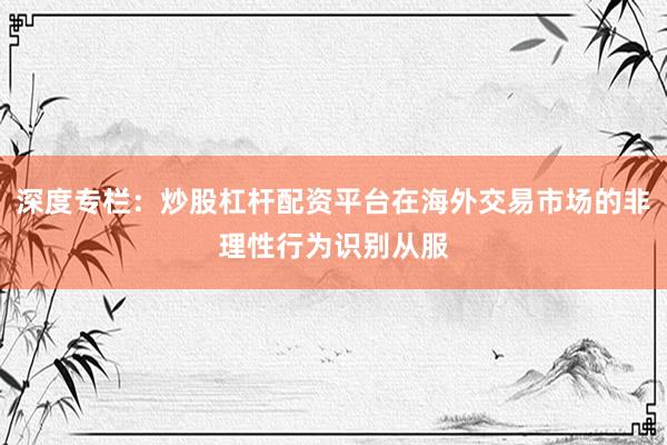 深度专栏：炒股杠杆配资平台在海外交易市场的非理性行为识别从服