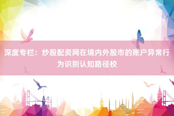 深度专栏：炒股配资网在境内外股市的账户异常行为识别认知路径校