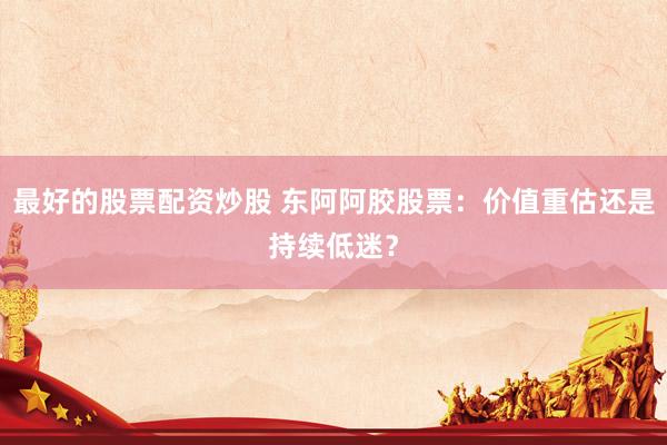 最好的股票配资炒股 东阿阿胶股票：价值重估还是持续低迷？