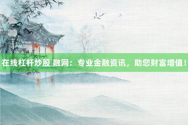 在线杠杆炒股 融网：专业金融资讯，助您财富增值！