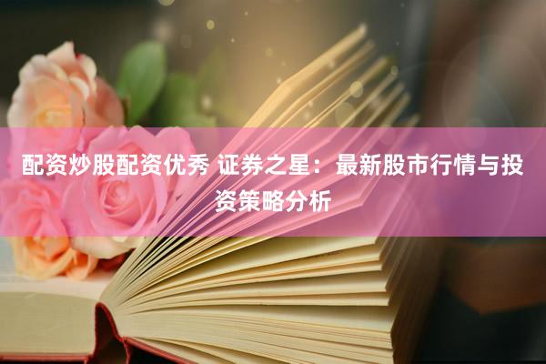 配资炒股配资优秀 证券之星：最新股市行情与投资策略分析