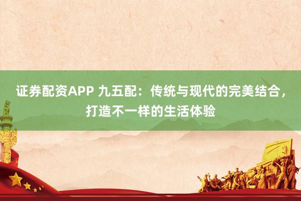证券配资APP 九五配：传统与现代的完美结合，打造不一样的生活体验