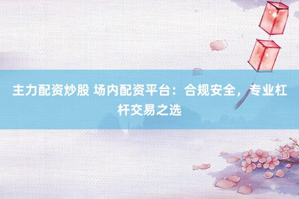 主力配资炒股 场内配资平台：合规安全，专业杠杆交易之选