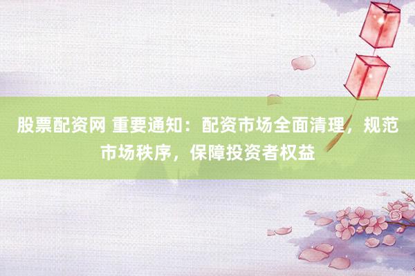股票配资网 重要通知：配资市场全面清理，规范市场秩序，保障投资者权益