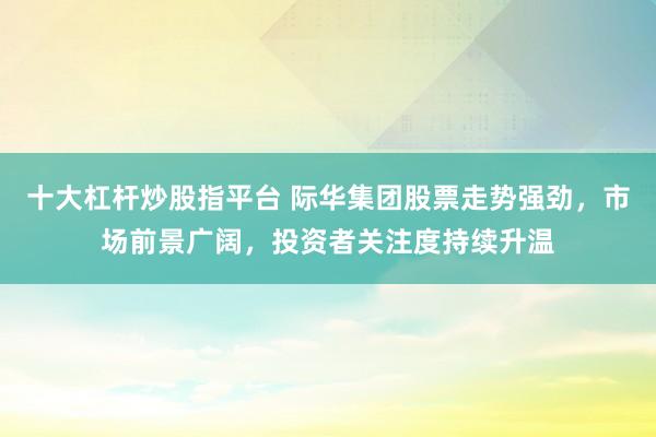 十大杠杆炒股指平台 际华集团股票走势强劲，市场前景广阔，投资者关注度持续升温