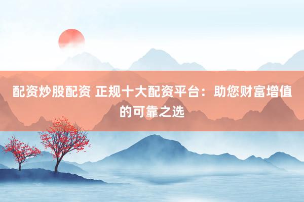 配资炒股配资 正规十大配资平台：助您财富增值的可靠之选