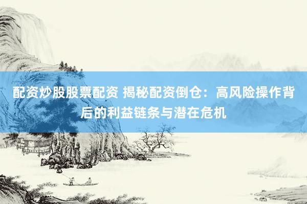 配资炒股股票配资 揭秘配资倒仓：高风险操作背后的利益链条与潜在危机