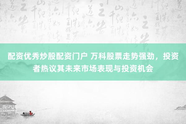 配资优秀炒股配资门户 万科股票走势强劲，投资者热议其未来市场表现与投资机会
