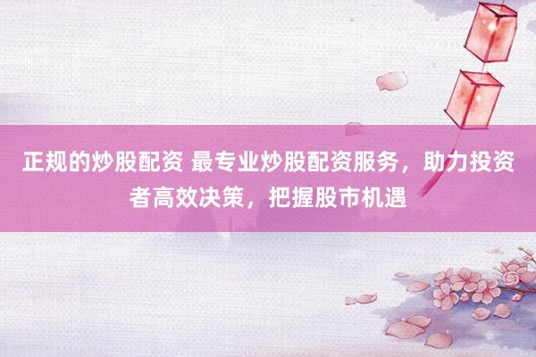 正规的炒股配资 最专业炒股配资服务，助力投资者高效决策，把握股市机遇