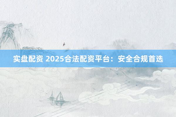 实盘配资 2025合法配资平台：安全合规首选