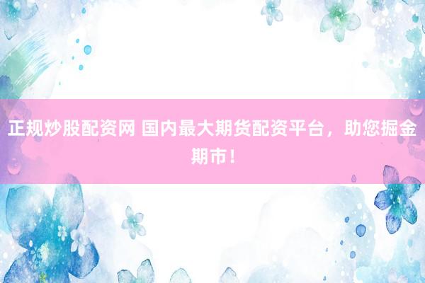 正规炒股配资网 国内最大期货配资平台，助您掘金期市！