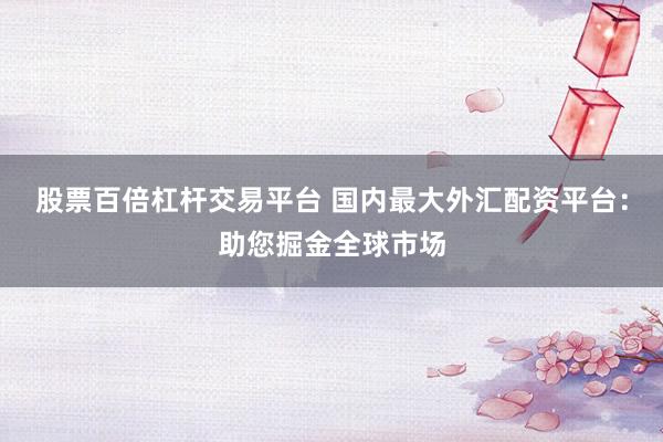 股票百倍杠杆交易平台 国内最大外汇配资平台：助您掘金全球市场