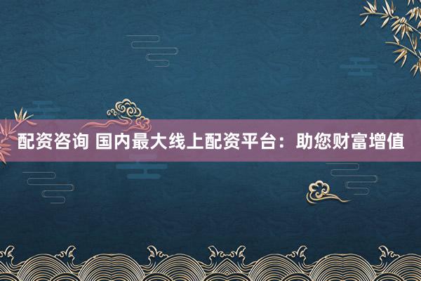 配资咨询 国内最大线上配资平台：助您财富增值