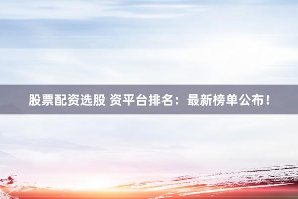 股票配资选股 资平台排名：最新榜单公布！