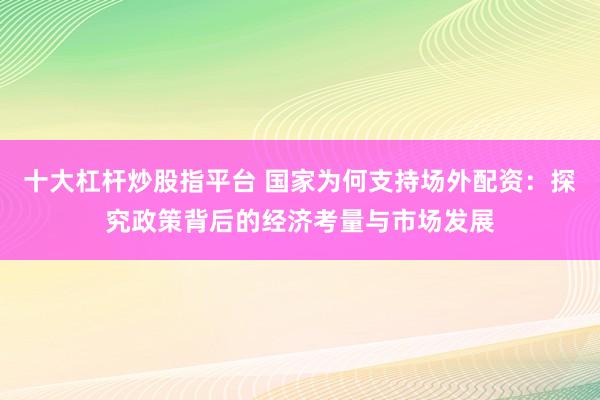 十大杠杆炒股指平台 国家为何支持场外配资：探究政策背后的经济考量与市场发展