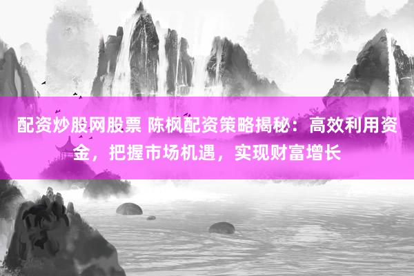 配资炒股网股票 陈枫配资策略揭秘：高效利用资金，把握市场机遇，实现财富增长