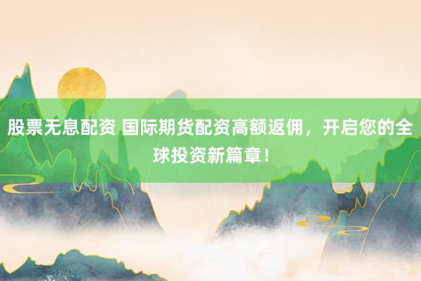 股票无息配资 国际期货配资高额返佣，开启您的全球投资新篇章！