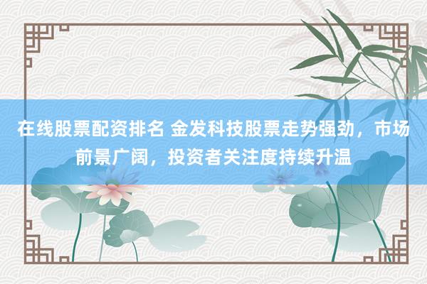 在线股票配资排名 金发科技股票走势强劲，市场前景广阔，投资者关注度持续升温