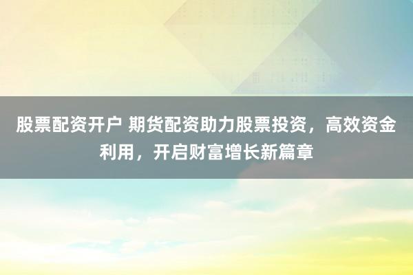股票配资开户 期货配资助力股票投资，高效资金利用，开启财富增长新篇章