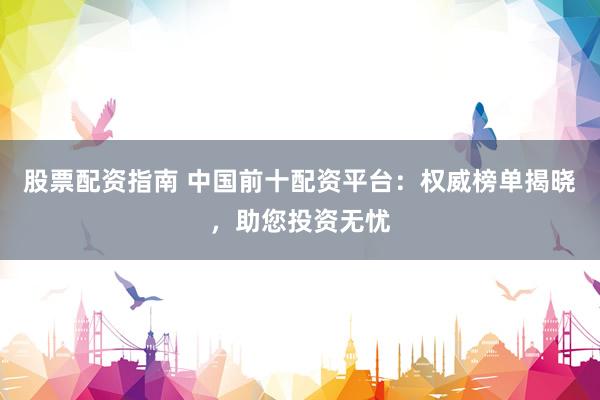 股票配资指南 中国前十配资平台：权威榜单揭晓，助您投资无忧