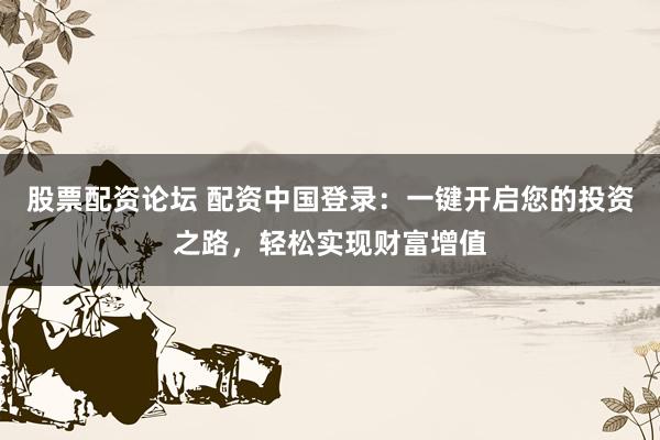 股票配资论坛 配资中国登录：一键开启您的投资之路，轻松实现财富增值