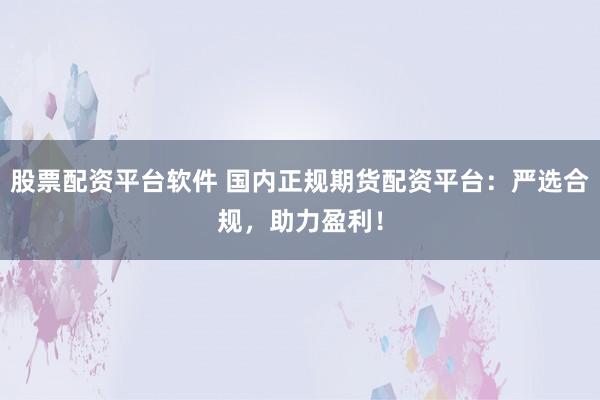 股票配资平台软件 国内正规期货配资平台：严选合规，助力盈利！