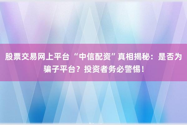 股票交易网上平台 “中信配资”真相揭秘：是否为骗子平台？投资者务必警惕！