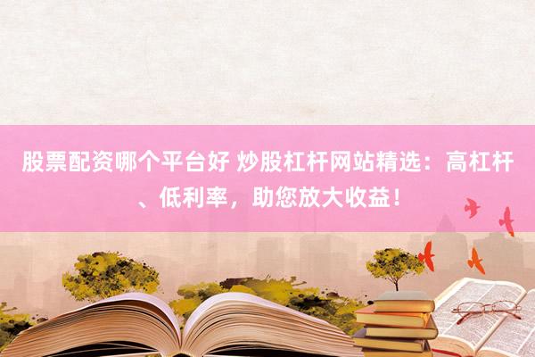 股票配资哪个平台好 炒股杠杆网站精选：高杠杆、低利率，助您放大收益！